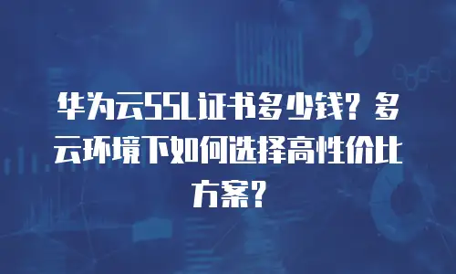 华为云SSL证书多少钱？多云环境下如何选择高性价比方案？