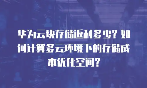 华为云块存储返利多少？如何计算多云环境下的存储成本优化空间？