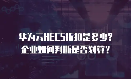 华为云HECS折扣是多少？企业如何判断是否划算？