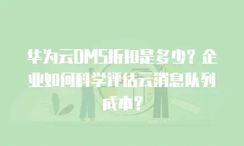 华为云DMS折扣是多少？企业如何科学评估云消息队列成本？