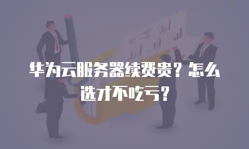华为云服务器续费贵？怎么选才不吃亏？
