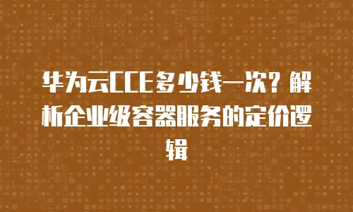 华为云CCE多少钱一次？解析企业级容器服务的定价逻辑