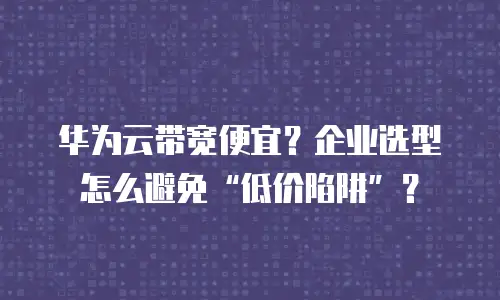 华为云带宽便宜？企业选型怎么避免&ldquo;低价陷阱&rdquo;？