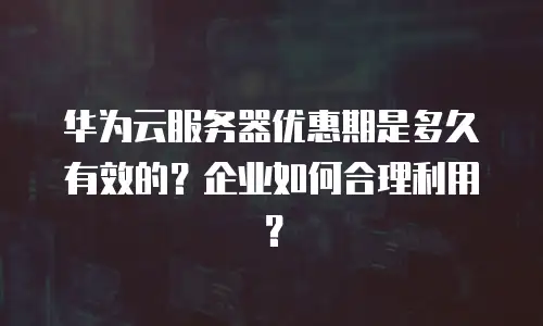 华为云服务器优惠期是多久有效的？企业如何合理利用？