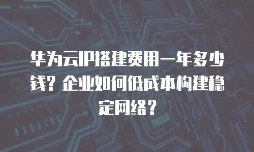 华为云IP搭建费用一年多少钱？企业如何低成本构建稳定网络？