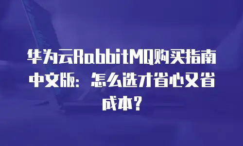 华为云RabbitMQ购买指南中文版：怎么选才省心又省成本？