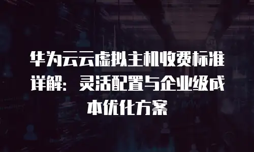 华为云云虚拟主机收费标准详解：灵活配置与企业级成本优化方案