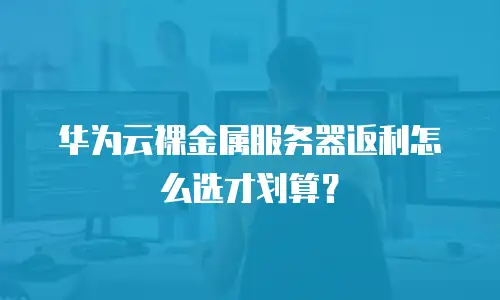 华为云裸金属服务器返利怎么选才划算？