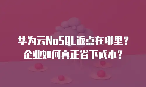 华为云NoSQL返点在哪里？企业如何真正省下成本？