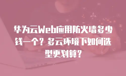 华为云Web应用防火墙多少钱一个？多云环境下如何选型更划算？