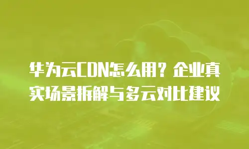 华为云CDN怎么用？企业真实场景拆解与多云对比建议