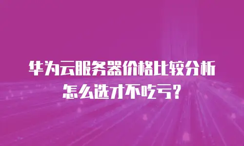 华为云服务器价格比较分析怎么选才不吃亏？