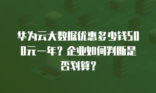 华为云大数据优惠多少钱500元一年？企业如何判断是否划算？