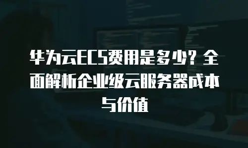 华为云ECS费用是多少？全面解析企业级云服务器成本与价值