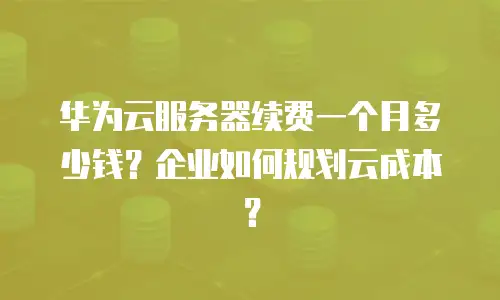 华为云服务器续费一个月多少钱？企业如何规划云成本？