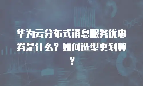 华为云分布式消息服务优惠券是什么？如何选型更划算？