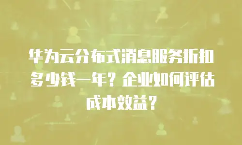 华为云分布式消息服务折扣多少钱一年？企业如何评估成本效益？