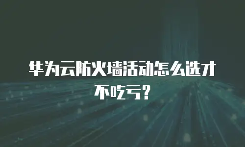 华为云防火墙活动怎么选才不吃亏？
