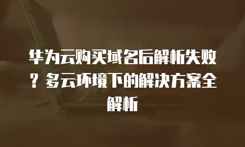 华为云购买域名后解析失败？多云环境下的解决方案全解析