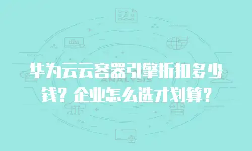 华为云云容器引擎折扣多少钱？企业怎么选才划算？