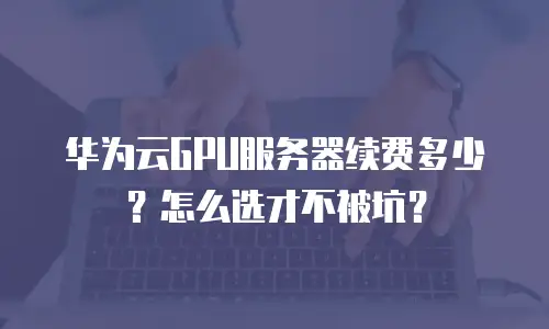 华为云GPU服务器续费多少？怎么选才不被坑？