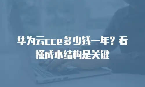 华为云cce多少钱一年？看懂成本结构是关键