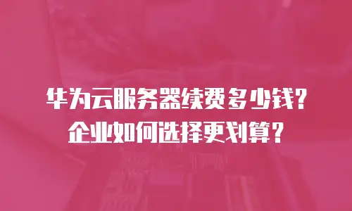 华为云服务器续费多少钱？企业如何选择更划算？