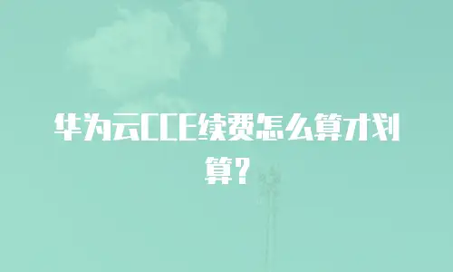 华为云CCE续费怎么算才划算？