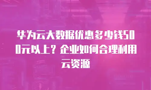 华为云大数据优惠多少钱500元以上？企业如何合理利用云资源