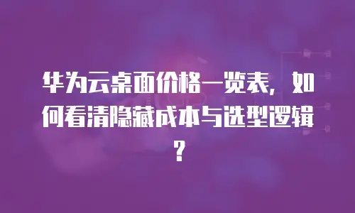 华为云桌面价格一览表，如何看清隐藏成本与选型逻辑？