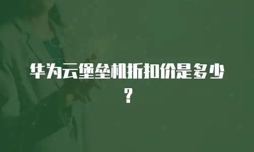 华为云堡垒机折扣价是多少？