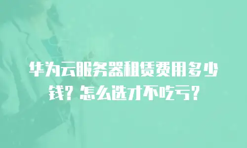 华为云服务器租赁费用多少钱？怎么选才不吃亏？