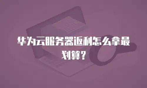 华为云服务器返利怎么拿最划算？