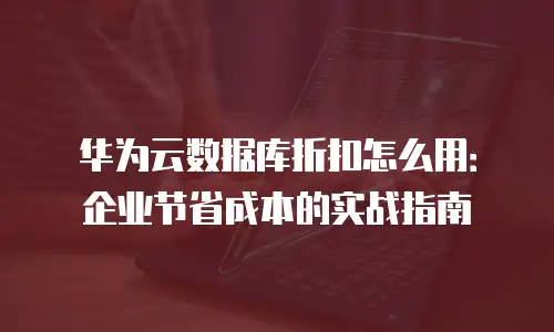 华为云数据库折扣怎么用：企业节省成本的实战指南