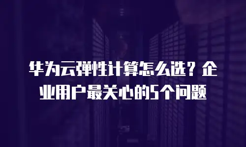 华为云弹性计算怎么选？企业用户最关心的5个问题