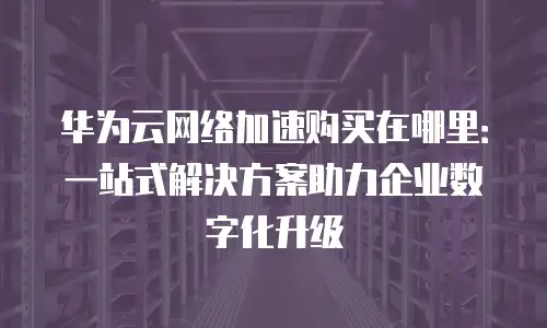 华为云网络加速购买在哪里：一站式解决方案助力企业数字化升级