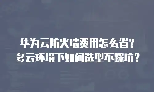 华为云防火墙费用怎么省？多云环境下如何选型不踩坑？