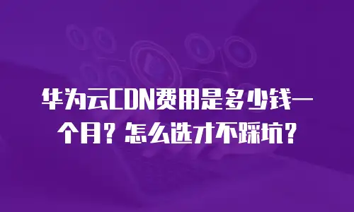 华为云CDN费用是多少钱一个月？怎么选才不踩坑？