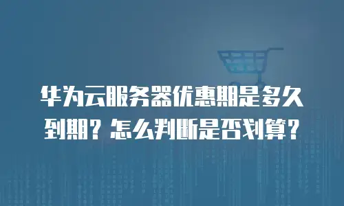 华为云服务器优惠期是多久到期？怎么判断是否划算？
