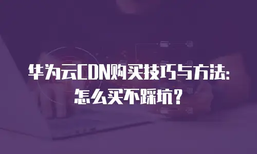华为云CDN购买技巧与方法：怎么买不踩坑？