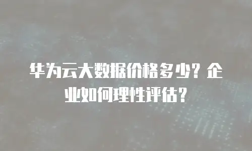 华为云大数据价格多少？企业如何理性评估？