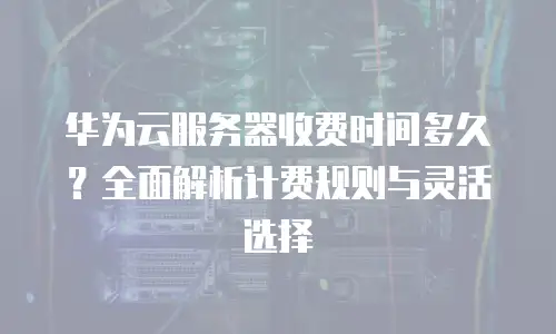 华为云服务器收费时间多久？全面解析计费规则与灵活选择