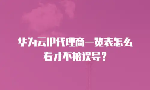 华为云IP代理商一览表怎么看才不被误导？