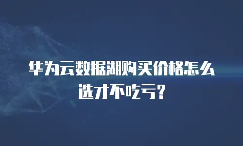 华为云数据湖购买价格怎么选才不吃亏？
