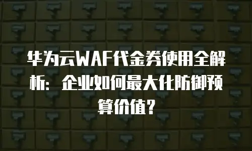 华为云WAF代金券使用全解析：企业如何最大化防御预算价值？
