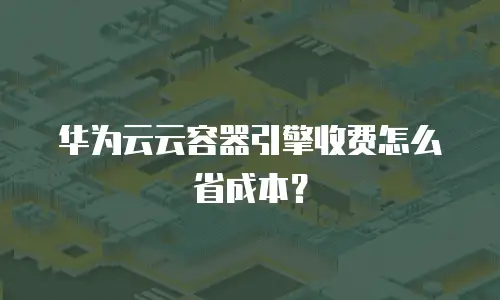 华为云云容器引擎收费怎么省成本？