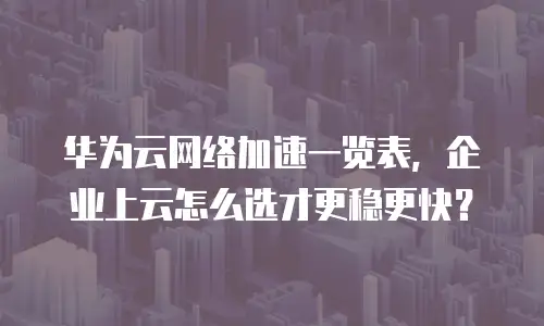华为云网络加速一览表，企业上云怎么选才更稳更快？