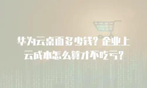 华为云桌面多少钱？企业上云成本怎么算才不吃亏？