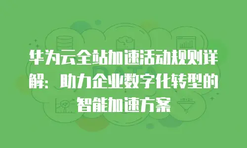华为云全站加速活动规则详解：助力企业数字化转型的智能加速方案