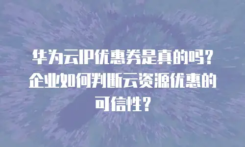 华为云IP优惠券是真的吗？企业如何判断云资源优惠的可信性？